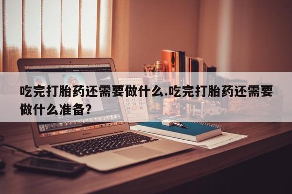 堕胎药怎么买吃完打胎药还需要做什么.吃完打胎药还需要做什么准备？