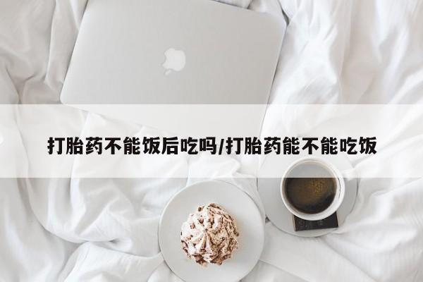 堕胎药怎么买打胎药不能饭后吃吗/打胎药能不能吃饭