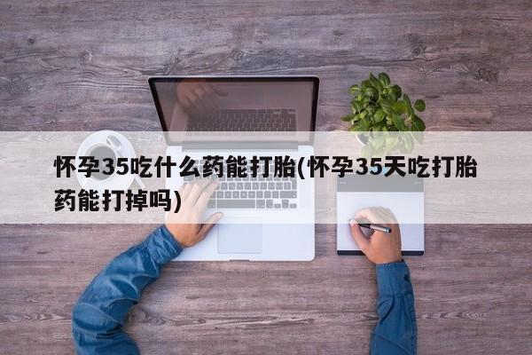 堕胎药怎么买怀孕35吃什么药能打胎(怀孕35天吃打胎药能打掉吗)
