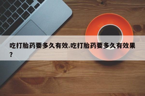 堕胎药怎么买吃打胎药要多久有效.吃打胎药要多久有效果？