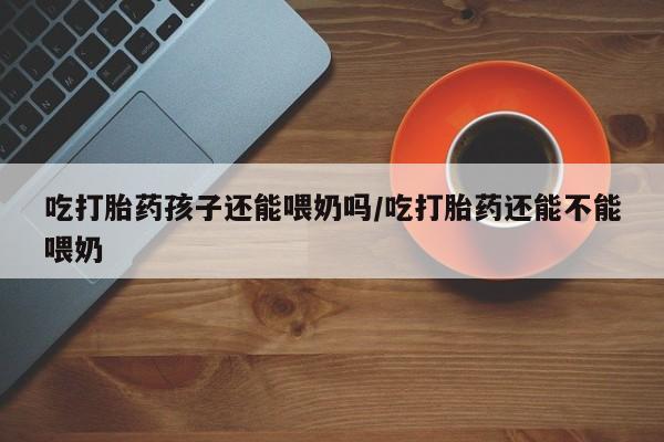 堕胎药怎么买吃打胎药孩子还能喂奶吗/吃打胎药还能不能喂奶