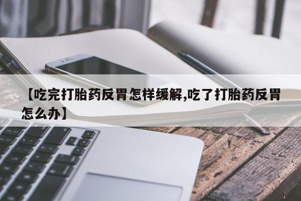 堕胎药怎么买【吃完打胎药反胃怎样缓解,吃了打胎药反胃怎么办】
