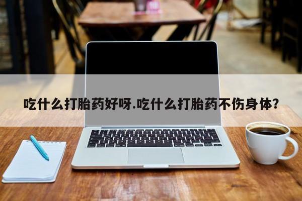 堕胎药怎么买吃什么打胎药好呀.吃什么打胎药不伤身体？