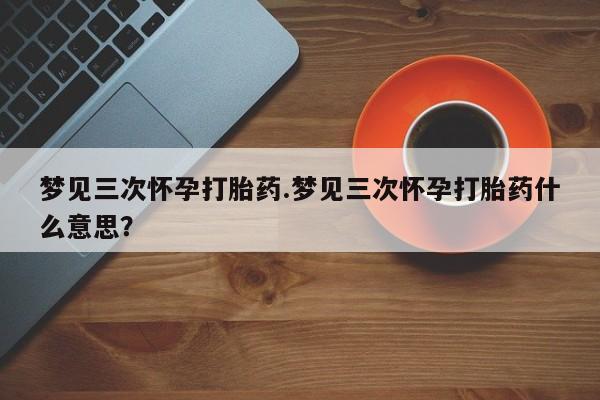堕胎药怎么买梦见三次怀孕打胎药.梦见三次怀孕打胎药什么意思？