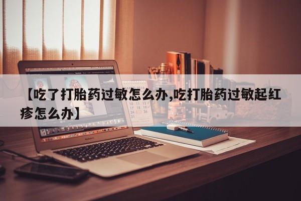 堕胎药怎么买【吃了打胎药过敏怎么办,吃打胎药过敏起红疹怎么办】