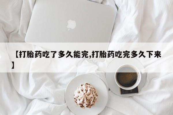 堕胎药怎么买【打胎药吃了多久能完,打胎药吃完多久下来】