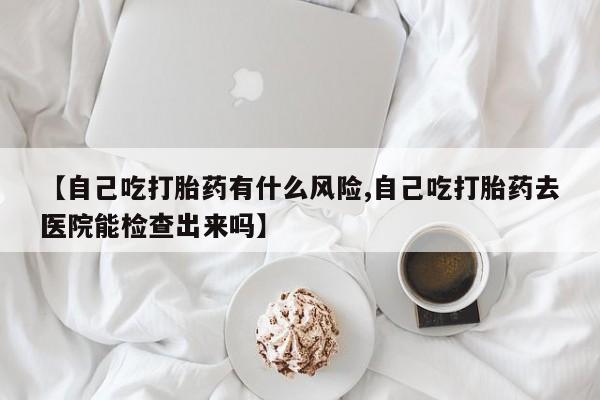 堕胎药怎么买【自己吃打胎药有什么风险,自己吃打胎药去医院能检查出来吗】