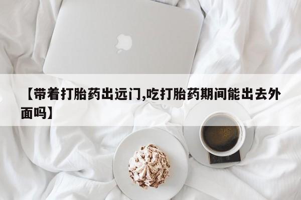 堕胎药怎么买【带着打胎药出远门,吃打胎药期间能出去外面吗】
