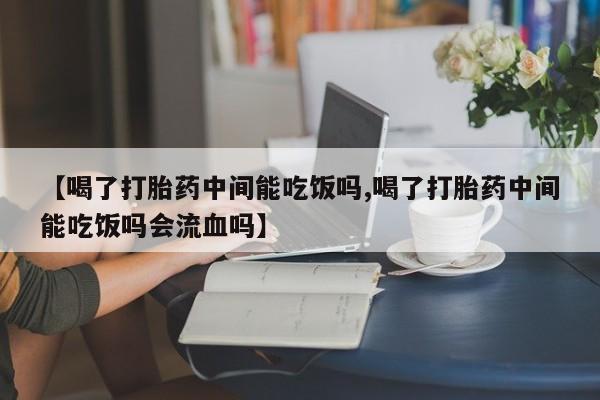堕胎药怎么买【喝了打胎药中间能吃饭吗,喝了打胎药中间能吃饭吗会流血吗】