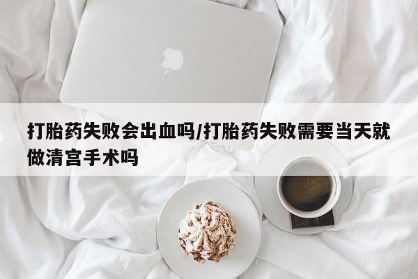 堕胎药怎么买打胎药失败会出血吗/打胎药失败需要当天就做清宫手术吗