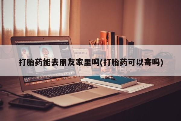 堕胎药怎么买打胎药能去朋友家里吗(打胎药可以寄吗)