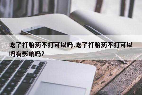 堕胎药怎么买吃了打胎药不打可以吗.吃了打胎药不打可以吗有影响吗？