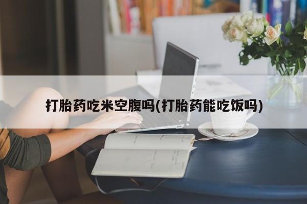 堕胎药怎么买打胎药吃米空腹吗(打胎药能吃饭吗)