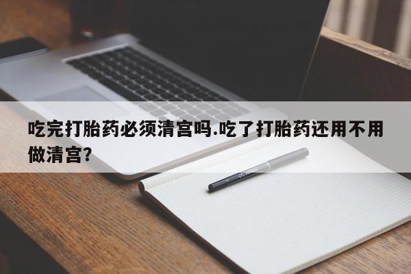 堕胎药怎么买吃完打胎药必须清宫吗.吃了打胎药还用不用做清宫？