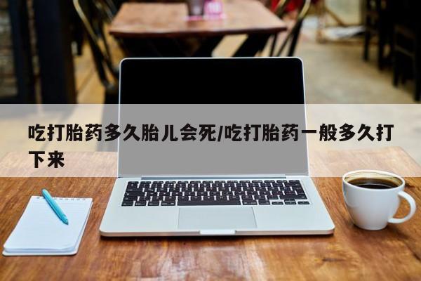 堕胎药怎么买吃打胎药多久胎儿会死/吃打胎药一般多久打下来