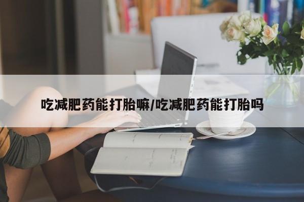 堕胎药怎么买吃减肥药能打胎嘛/吃减肥药能打胎吗