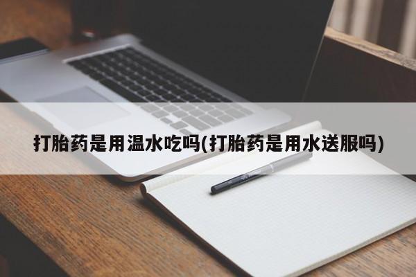 堕胎药怎么买打胎药是用温水吃吗(打胎药是用水送服吗)