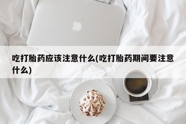 堕胎药怎么买吃打胎药应该注意什么(吃打胎药期间要注意什么)