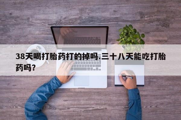 堕胎药怎么买38天喝打胎药打的掉吗.三十八天能吃打胎药吗？
