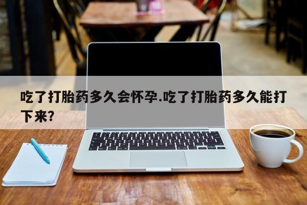 堕胎药怎么买吃了打胎药多久会怀孕.吃了打胎药多久能打下来？