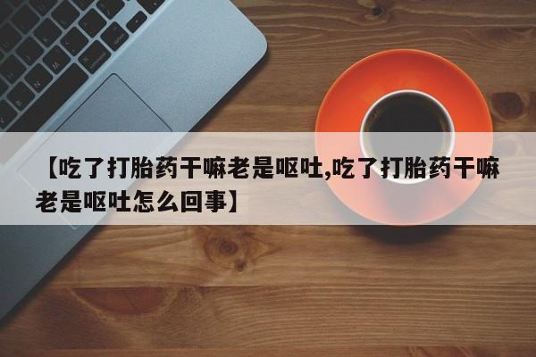 堕胎药怎么买【吃了打胎药干嘛老是呕吐,吃了打胎药干嘛老是呕吐怎么回事】