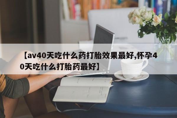 堕胎药怎么买【av40天吃什么药打胎效果最好,怀孕40天吃什么打胎药最好】