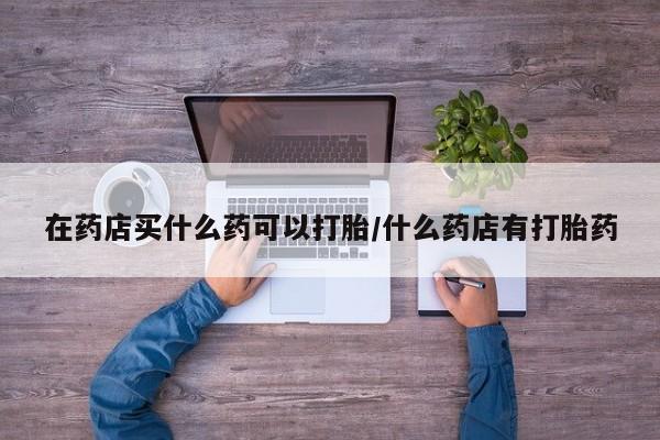 堕胎药怎么买在药店买什么药可以打胎/什么药店有打胎药
