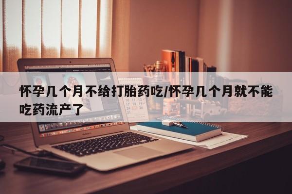 堕胎药怎么买怀孕几个月不给打胎药吃/怀孕几个月就不能吃药流产了