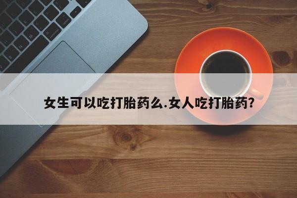 堕胎药怎么买女生可以吃打胎药么.女人吃打胎药？