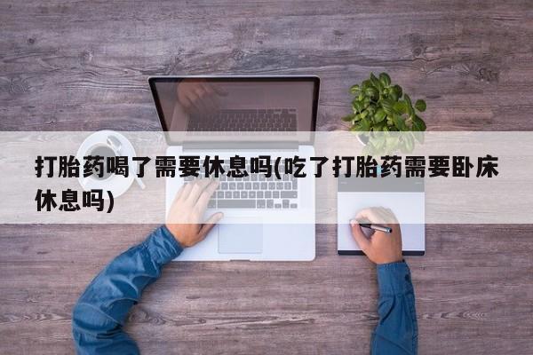 堕胎药怎么买打胎药喝了需要休息吗(吃了打胎药需要卧床休息吗)
