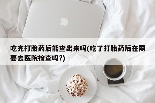 堕胎药怎么买吃完打胎药后能查出来吗(吃了打胎药后在需要去医院检查吗?)