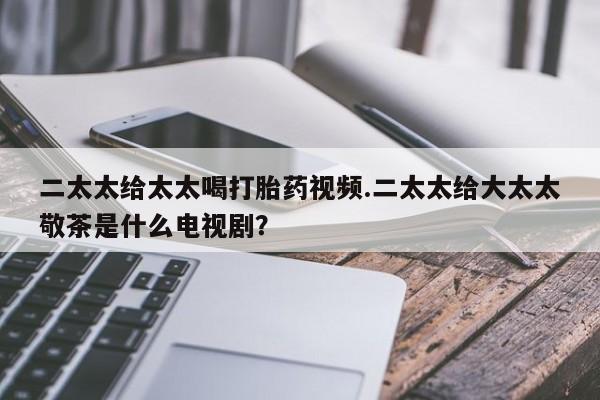 堕胎药怎么买二太太给太太喝打胎药视频.二太太给大太太敬茶是什么电视剧？