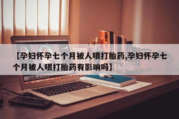 堕胎药怎么买【孕妇怀孕七个月被人喂打胎药,孕妇怀孕七个月被人喂打胎药有影响吗】