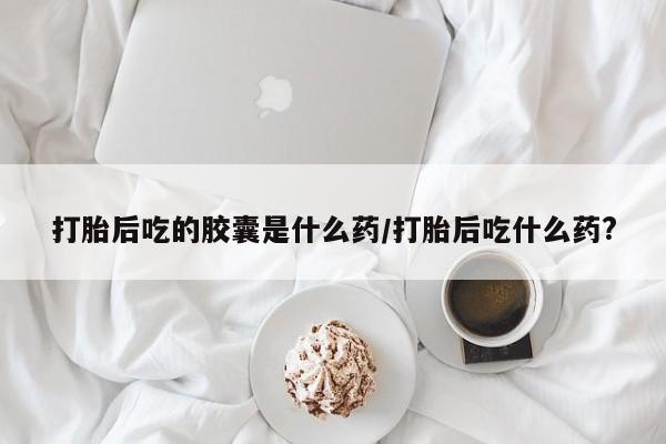 堕胎药怎么买打胎后吃的胶囊是什么药/打胎后吃什么药?