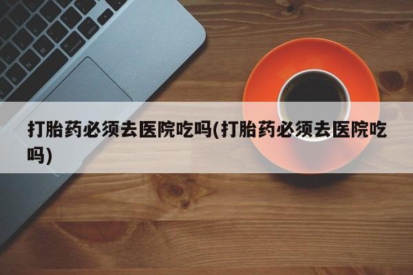 堕胎药怎么买打胎药必须去医院吃吗(打胎药必须去医院吃吗)