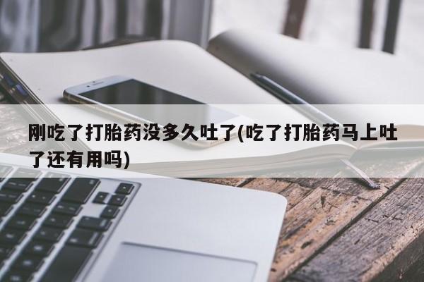 堕胎药怎么买刚吃了打胎药没多久吐了(吃了打胎药马上吐了还有用吗)