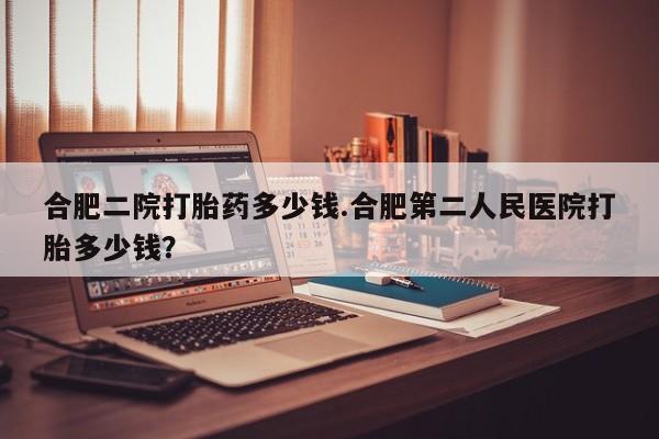 堕胎药怎么买合肥二院打胎药多少钱.合肥第二人民医院打胎多少钱？