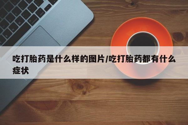 堕胎药怎么买吃打胎药是什么样的图片/吃打胎药都有什么症状