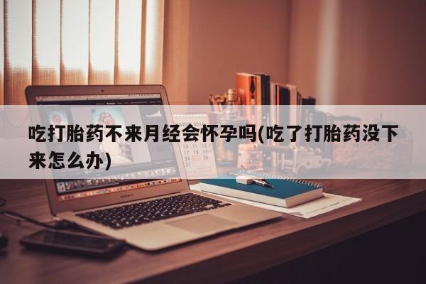 堕胎药怎么买吃打胎药不来月经会怀孕吗(吃了打胎药没下来怎么办)