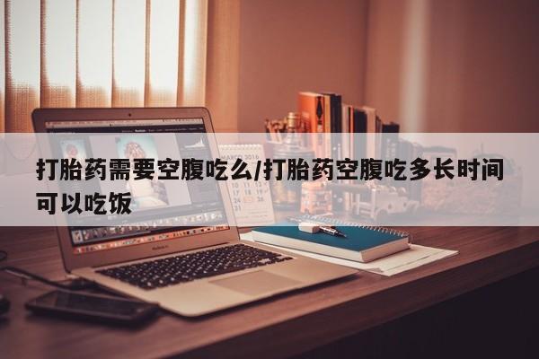堕胎药怎么买打胎药需要空腹吃么/打胎药空腹吃多长时间可以吃饭
