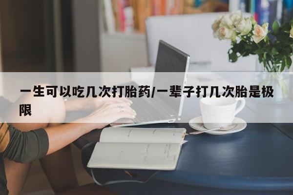 堕胎药怎么买一生可以吃几次打胎药/一辈子打几次胎是极限