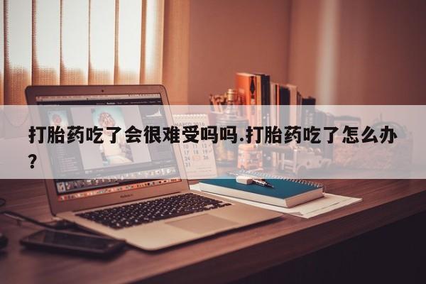 堕胎药怎么买打胎药吃了会很难受吗吗.打胎药吃了怎么办？