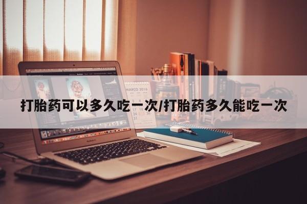 堕胎药怎么买打胎药可以多久吃一次/打胎药多久能吃一次