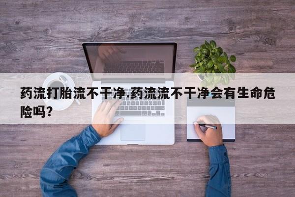 堕胎药怎么买药流打胎流不干净.药流流不干净会有生命危险吗？