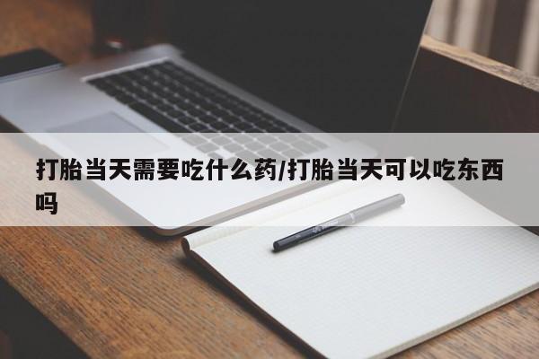 堕胎药怎么买打胎当天需要吃什么药/打胎当天可以吃东西吗