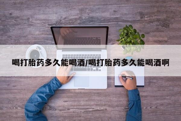 堕胎药怎么买喝打胎药多久能喝酒/喝打胎药多久能喝酒啊