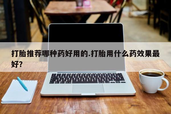 堕胎药怎么买打胎推荐哪种药好用的.打胎用什么药效果最好？