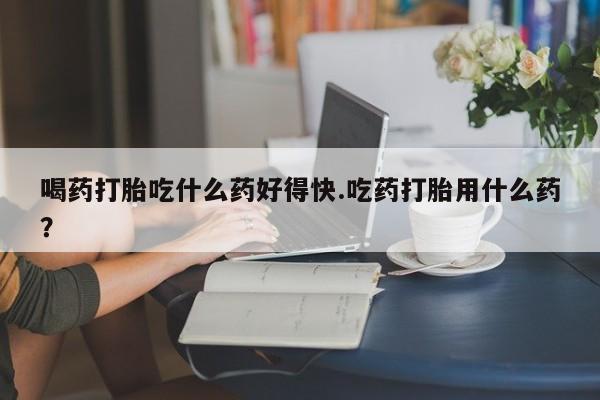 堕胎药怎么买喝药打胎吃什么药好得快.吃药打胎用什么药？