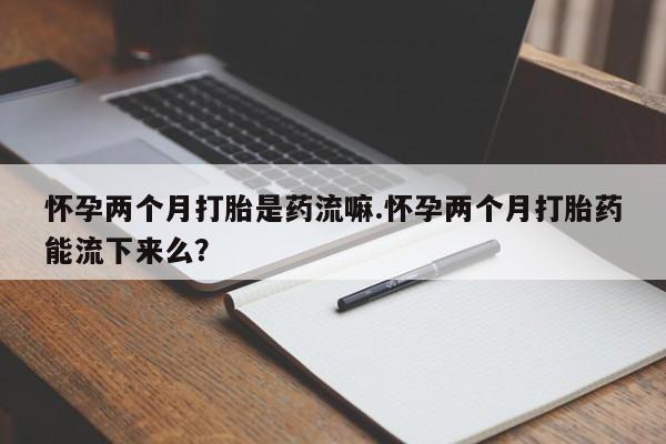 堕胎药怎么买怀孕两个月打胎是药流嘛.怀孕两个月打胎药能流下来么？