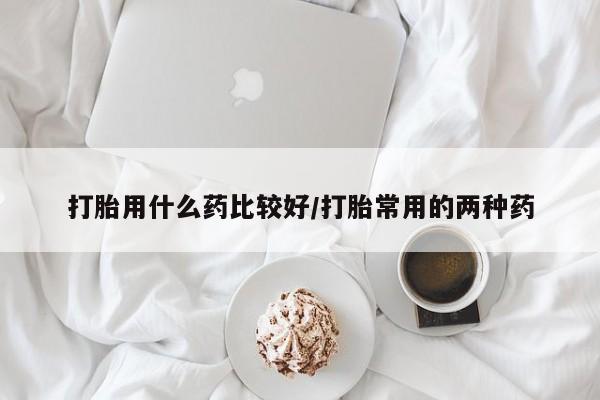 堕胎药怎么买打胎用什么药比较好/打胎常用的两种药